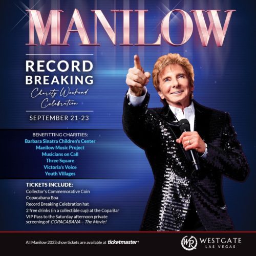 MANILOW RECORD BREAKING Charity Wekend Celibration SEPTEMBER 21-23 BENEFITTING CHARITIES: Barbara Sinatra Children's Center Manilow Music Project Musicians On Call Three Square Victoria's Voice Youth Villages TICKETS INCLUDE: Collector's Commemorative Coin Copacabana Boa Record Breaking Celebration hat 2 free drinks (in a collectible cup) at the Copa Bar VIP Pass to the Saturday afternoon private screening of COPACABANA - The Movie! All Manilow 2023 show tickets are available at ticketmaster® and WESTGATE